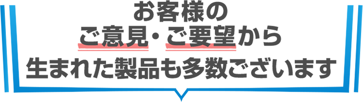 お客様のご意見・ご要望から生まれた製品も多数ございます